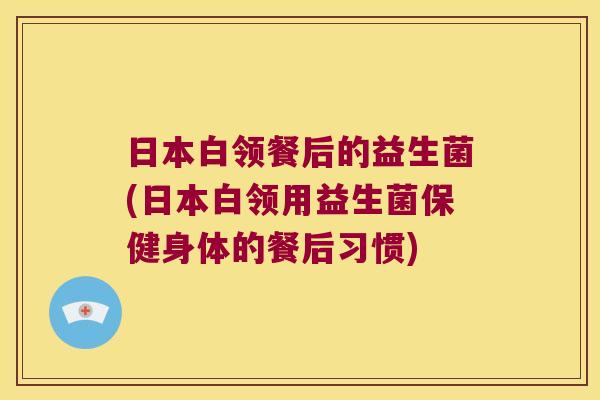 日本白领餐后的益生菌(日本白领用益生菌保健身体的餐后习惯)