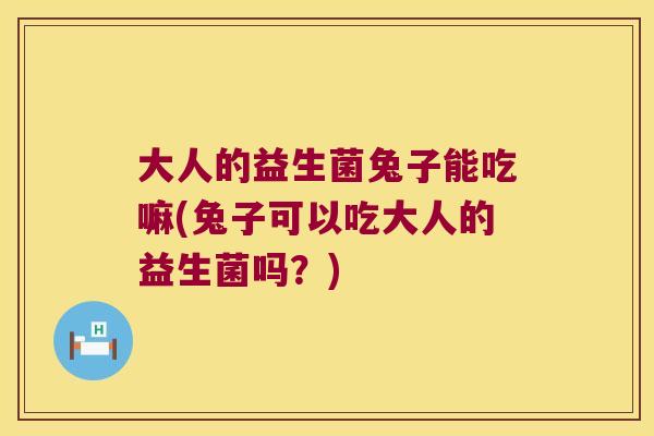 大人的益生菌兔子能吃嘛(兔子可以吃大人的益生菌吗？)