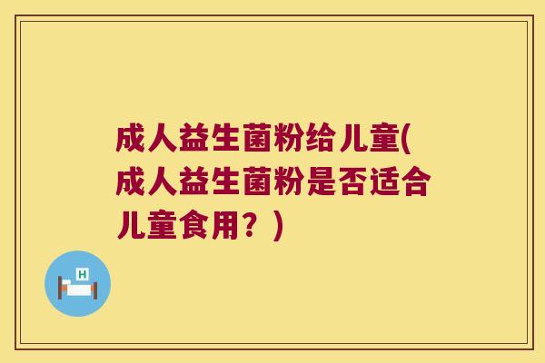 成人益生菌粉给儿童(成人益生菌粉是否适合儿童食用?) 成人益生菌粉给儿童(成人益生菌粉是否适合儿童食用?)