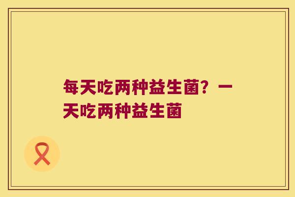 每天吃两种益生菌？一天吃两种益生菌