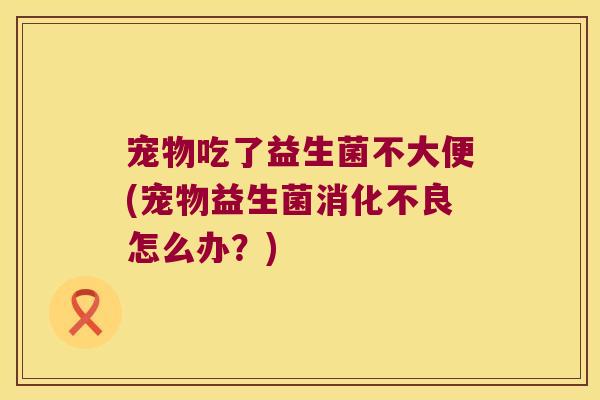 宠物吃了益生菌不大便(宠物益生菌消化不良怎么办？)