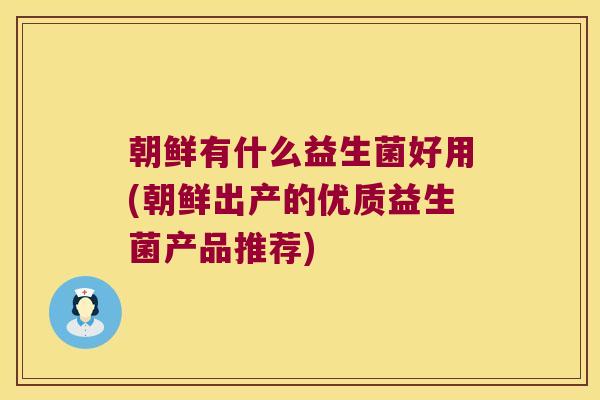 朝鲜有什么益生菌好用(朝鲜出产的优质益生菌产品推荐) 朝鲜有什么益生菌好用(朝鲜出产的优质益生菌产品推荐)