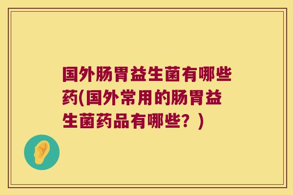 国外肠胃益生菌有哪些药(国外常用的肠胃益生菌药品有哪些？)