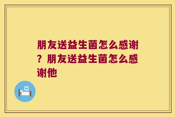 朋友送益生菌怎么感谢?朋友送益生菌怎么感谢他 朋友送益生菌怎么感谢?朋友送益生菌怎么感谢他