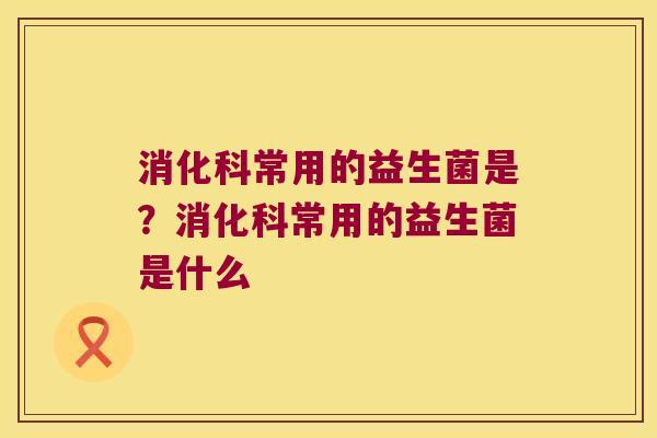 消化科常用的益生菌是？消化科常用的益生菌是什么