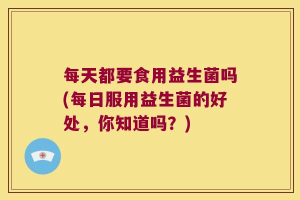 每天都要食用益生菌吗(每日服用益生菌的好处，你知道吗？)