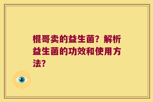 棍哥卖的益生菌?解析益生菌的功效和使用方法? 棍哥卖的益生菌?解析益生菌的功效和使用方法?