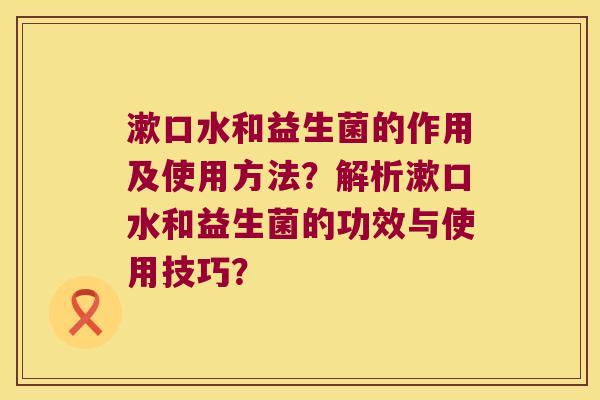 漱口水和益生菌的作用及使用方法？解析漱口水和益生菌的功效与使用技巧？