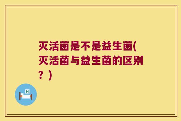 灭活菌是不是益生菌(灭活菌与益生菌的区别？)