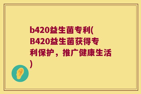 b420益生菌专利(B420益生菌获得专利保护,推广健康生活) b420益生菌专利(B420益生菌获得专利保护,推广健康生活)