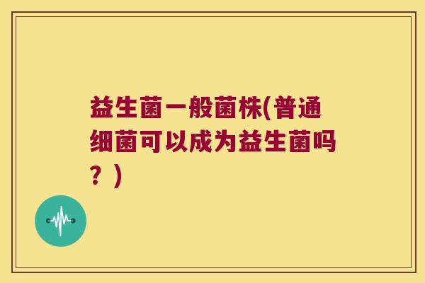 益生菌一般菌株(普通细菌可以成为益生菌吗？)