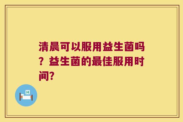清晨可以服用益生菌吗?益生菌的佳服用时间? 清晨可以服用益生菌吗?益生菌的佳服用时间?