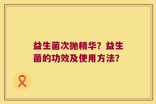 益生菌次抛精华?益生菌的功效及使用方法? 益生菌次抛精华?益生菌的功效及使用方法?