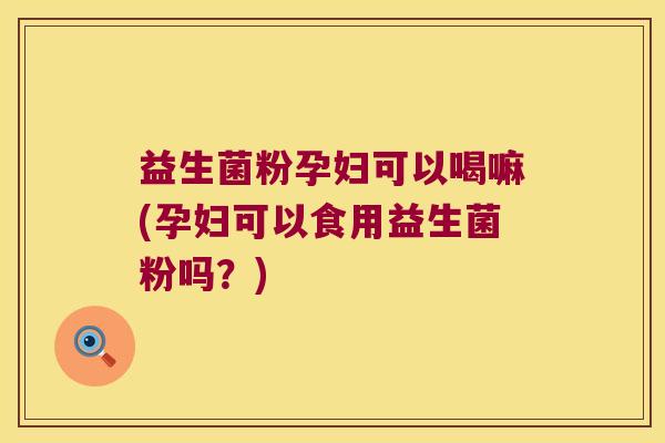 益生菌粉孕妇可以喝嘛(孕妇可以食用益生菌粉吗？)