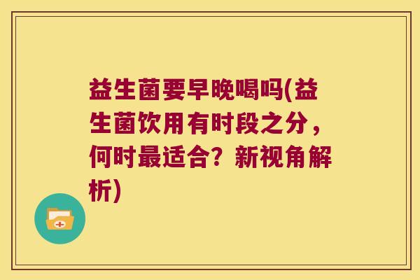 益生菌要早晚喝吗(益生菌饮用有时段之分，何时最适合？新视角解析)