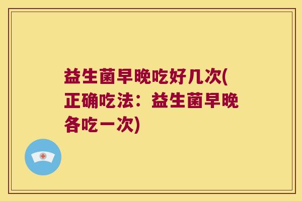 益生菌早晚吃好几次(正确吃法：益生菌早晚各吃一次)