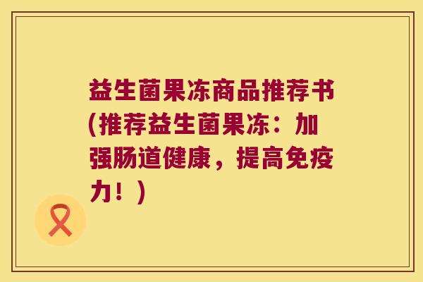 益生菌果冻商品推荐书(推荐益生菌果冻：加强肠道健康，提高免疫力！)