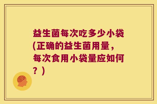 益生菌每次吃多少小袋(正确的益生菌用量，每次食用小袋量应如何？)