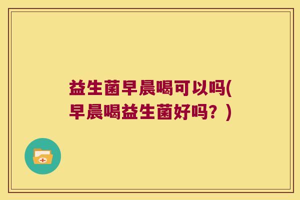 益生菌早晨喝可以吗(早晨喝益生菌好吗？)
