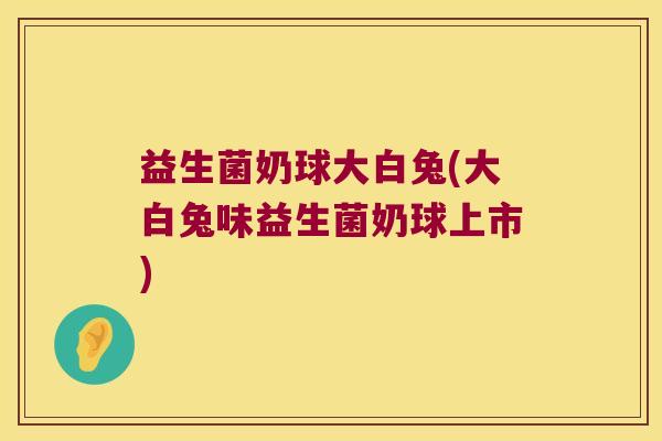 益生菌奶球大白兔(大白兔味益生菌奶球上市)