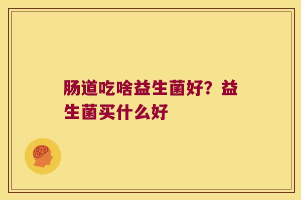 肠道吃啥益生菌好?益生菌买什么好 肠道吃啥益生菌好?益生菌买什么好