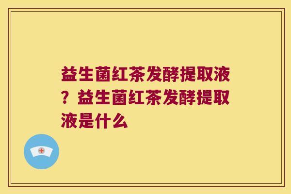 益生菌红茶发酵提取液？益生菌红茶发酵提取液是什么