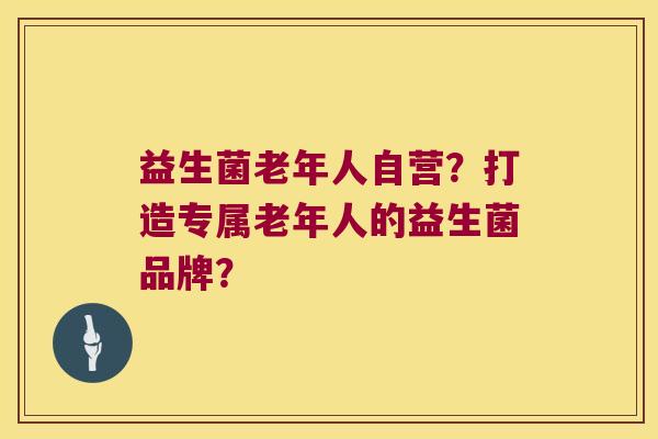 益生菌老年人自营?打造专属老年人的益生菌品牌? 益生菌老年人自营?打造专属老年人的益生菌品牌?