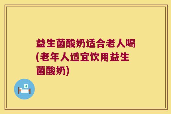 益生菌酸奶适合老人喝(老年人适宜饮用益生菌酸奶)