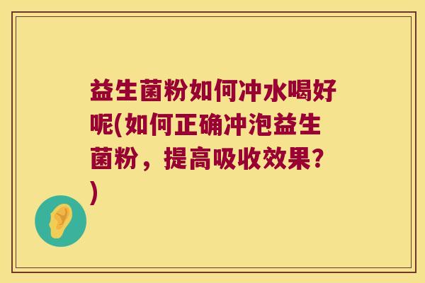 益生菌粉如何冲水喝好呢(如何正确冲泡益生菌粉，提高吸收效果？)