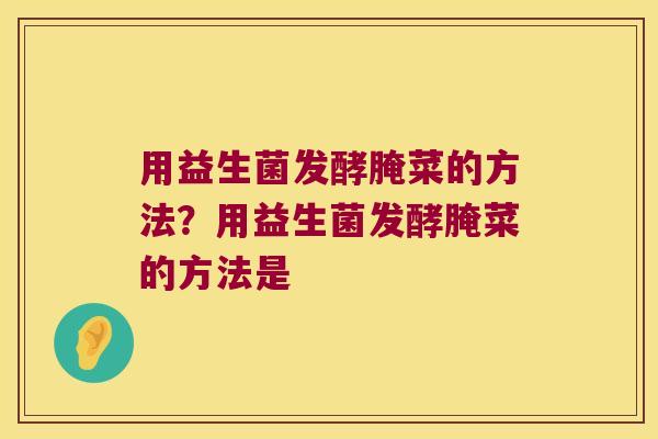 用益生菌发酵腌菜的方法？用益生菌发酵腌菜的方法是