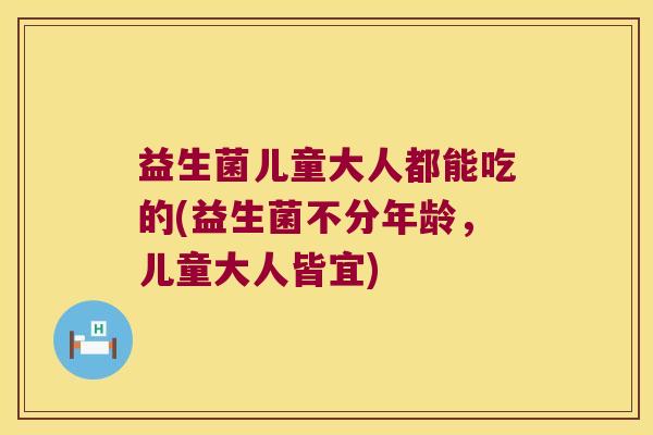 益生菌儿童大人都能吃的(益生菌不分年龄,儿童大人皆宜) 益生菌儿童大人都能吃的(益生菌不分年龄,儿童大人皆宜)