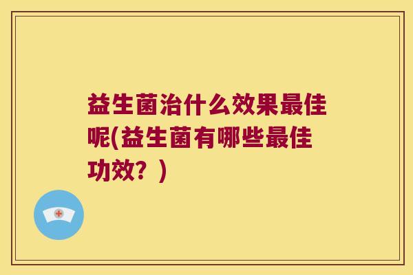 益生菌治什么效果最佳呢(益生菌有哪些最佳功效？)