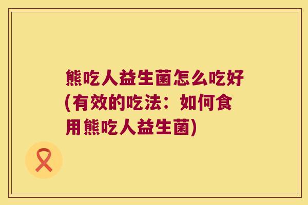 熊吃人益生菌怎么吃好(有效的吃法：如何食用熊吃人益生菌)