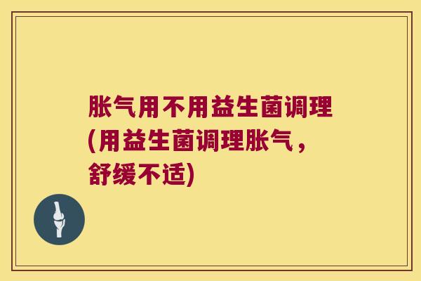 胀气用不用益生菌调理(用益生菌调理胀气，舒缓不适)