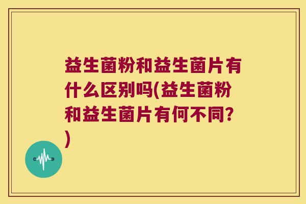 益生菌粉和益生菌片有什么区别吗(益生菌粉和益生菌片有何不同？)