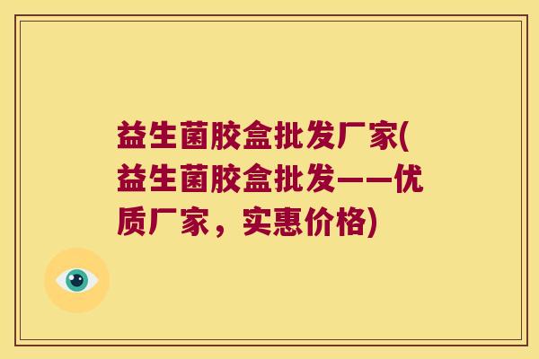 益生菌胶盒批发厂家(益生菌胶盒批发——优质厂家，实惠价格)