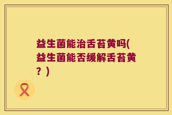 益生菌能治舌苔黄吗(益生菌能否缓解舌苔黄？)