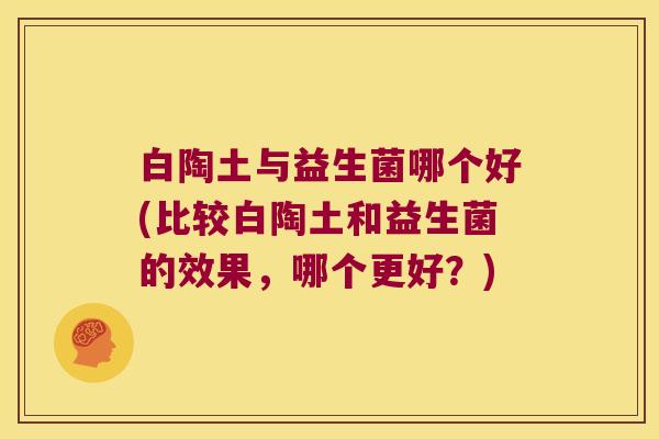 白陶土与益生菌哪个好(比较白陶土和益生菌的效果，哪个更好？)
