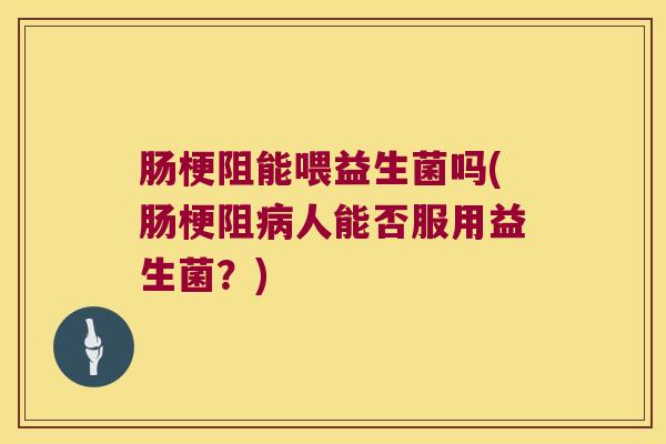 肠梗阻能喂益生菌吗(肠梗阻病人能否服用益生菌？)