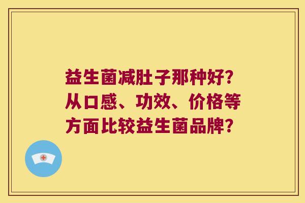 益生菌减肚子那种好？从口感、功效、价格等方面比较益生菌品牌？