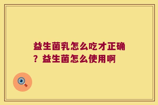 益生菌乳怎么吃才正确？益生菌怎么使用啊