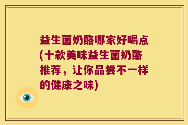 益生菌奶酪哪家好喝点(十款美味益生菌奶酪推荐，让你品尝不一样的健康之味)