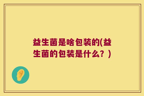 益生菌是啥包装的(益生菌的包装是什么？)