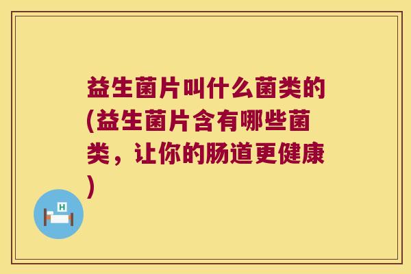 益生菌片叫什么菌类的(益生菌片含有哪些菌类，让你的肠道更健康)