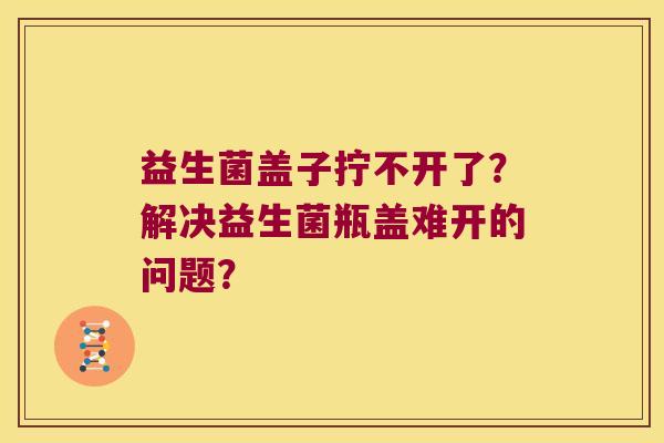 益生菌盖子拧不开了？解决益生菌瓶盖难开的问题？