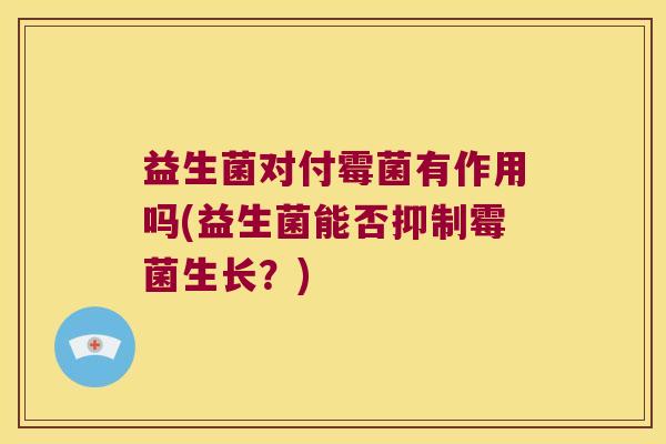 益生菌对付霉菌有作用吗(益生菌能否抑制霉菌生长？)
