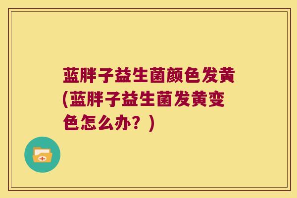 蓝胖子益生菌颜色发黄(蓝胖子益生菌发黄变色怎么办？)