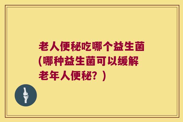 老人吃哪个益生菌(哪种益生菌可以缓解老年人?) 老人吃哪个益生菌(哪种益生菌可以缓解老年人?)