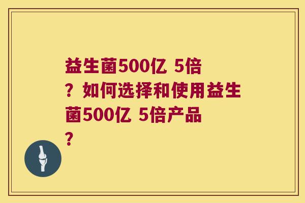 益生菌500亿 5倍?如何选择和使用益生菌500亿 5倍产品? 益生菌500亿 5倍?如何选择和使用益生菌500亿 5倍产品?