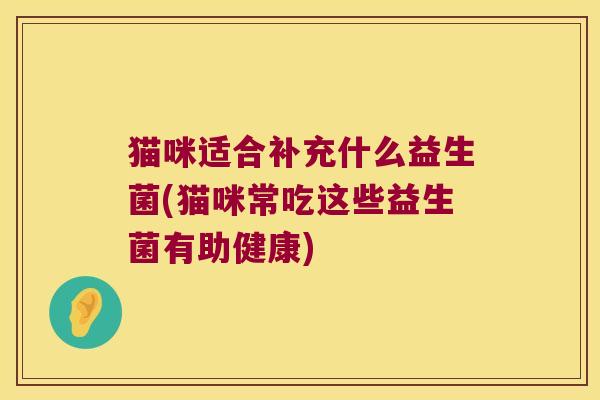 猫咪适合补充什么益生菌(猫咪常吃这些益生菌有助健康) 猫咪适合补充什么益生菌(猫咪常吃这些益生菌有助健康)